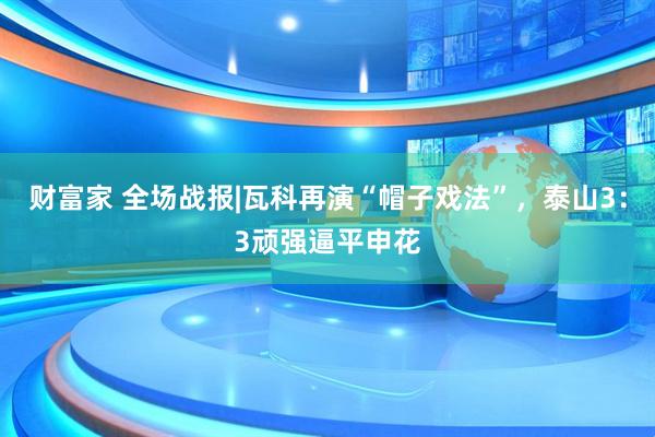 财富家 全场战报|瓦科再演“帽子戏法”，泰山3：3顽强逼平申花