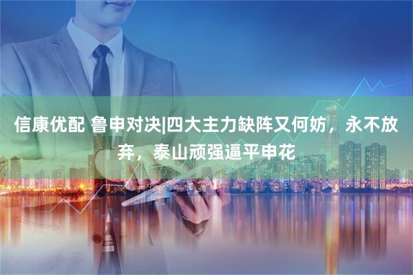 信康优配 鲁申对决|四大主力缺阵又何妨，永不放弃，泰山顽强逼平申花