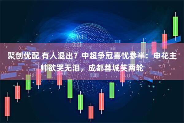 聚创优配 有人退出？中超争冠喜忧参半：申花主帅欲哭无泪，成都蓉城笑两轮