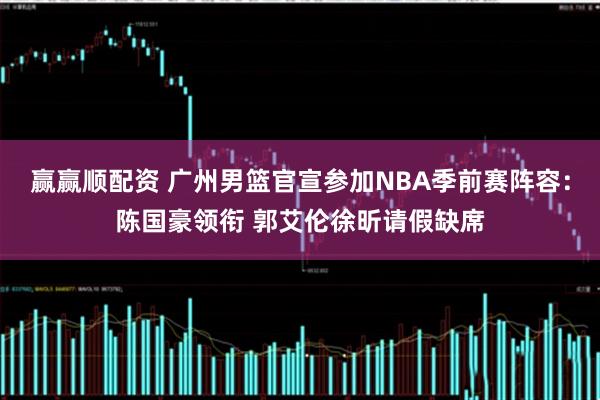 赢赢顺配资 广州男篮官宣参加NBA季前赛阵容：陈国豪领衔 郭艾伦徐昕请假缺席