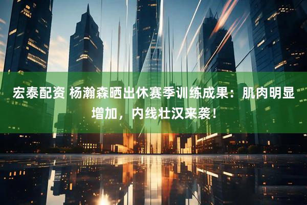宏泰配资 杨瀚森晒出休赛季训练成果：肌肉明显增加，内线壮汉来袭！
