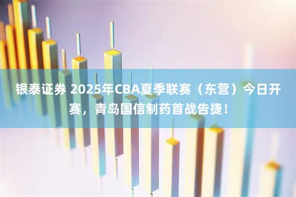 银泰证券 2025年CBA夏季联赛（东营）今日开赛，青岛国信制药首战告捷！