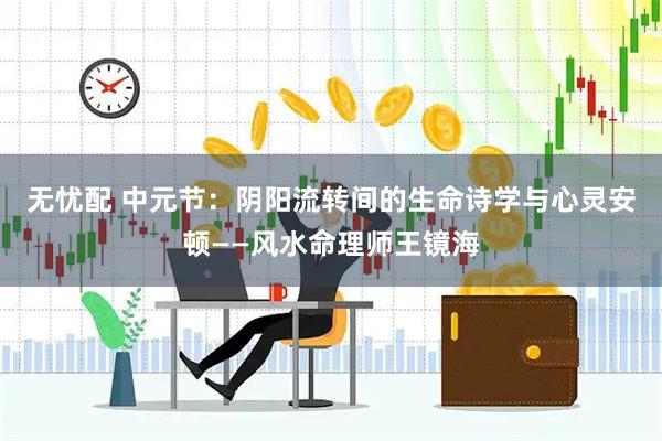 无忧配 中元节：阴阳流转间的生命诗学与心灵安顿——风水命理师王镜海
