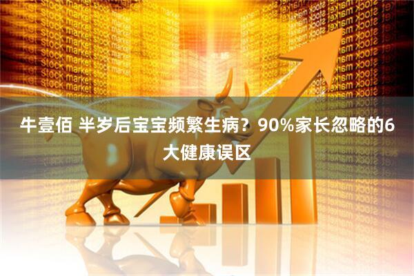 牛壹佰 半岁后宝宝频繁生病？90%家长忽略的6大健康误区