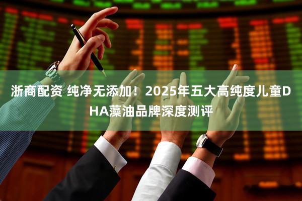 浙商配资 纯净无添加！2025年五大高纯度儿童DHA藻油品牌深度测评