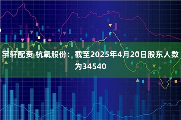 宇轩配资 杭氧股份：截至2025年4月20日股东人数为34540