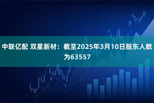中联亿配 双星新材：截至2025年3月10日股东人数为63557
