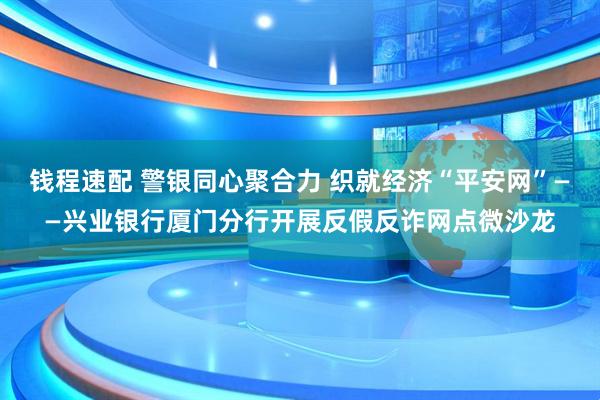 钱程速配 警银同心聚合力 织就经济“平安网”——兴业银行厦门分行开展反假反诈网点微沙龙
