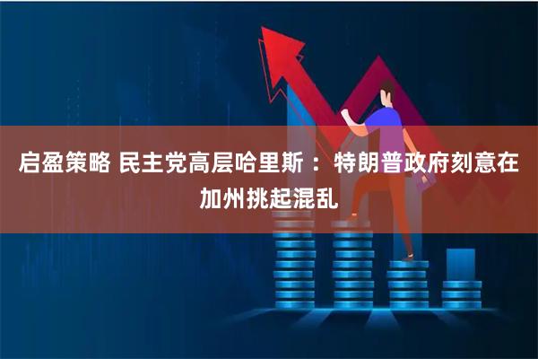 启盈策略 民主党高层哈里斯 ：特朗普政府刻意在加州挑起混乱