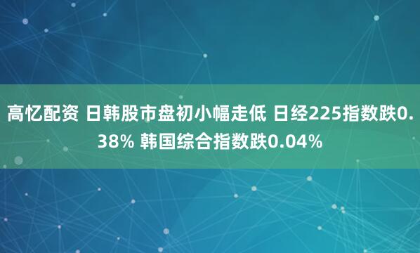 高忆配资 日韩股市盘初小幅走低 日经225指数跌0.38% 韩国综合指数跌0.04%