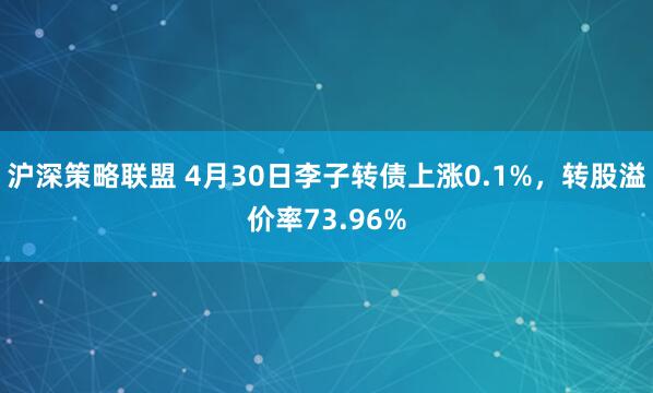 沪深策略联盟 4月30日李子转债上涨0.1%，转股溢价率73.96%