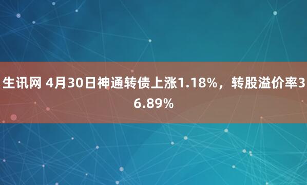 生讯网 4月30日神通转债上涨1.18%，转股溢价率36.89%