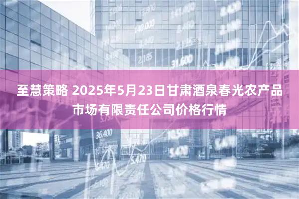 至慧策略 2025年5月23日甘肃酒泉春光农产品市场有限责任公司价格行情