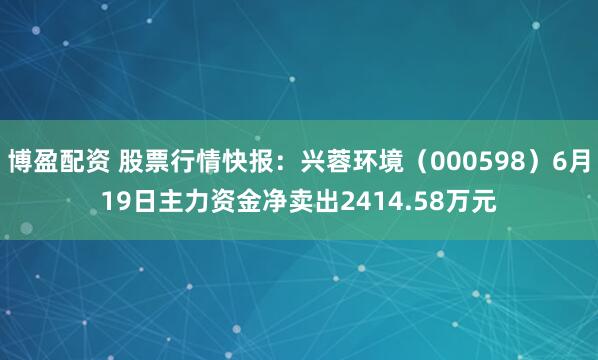 博盈配资 股票行情快报：兴蓉环境（000598）6月19日主力资金净卖出2414.58万元