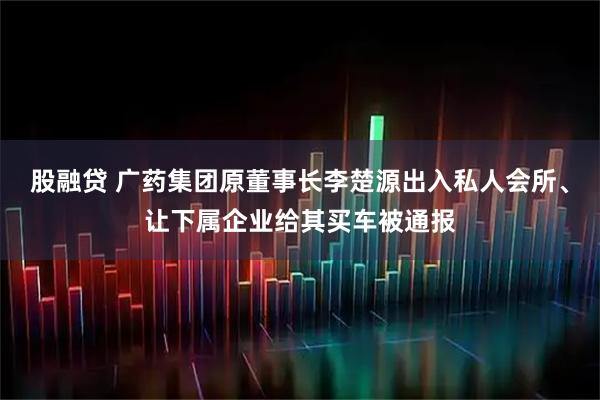 股融贷 广药集团原董事长李楚源出入私人会所、让下属企业给其买车被通报