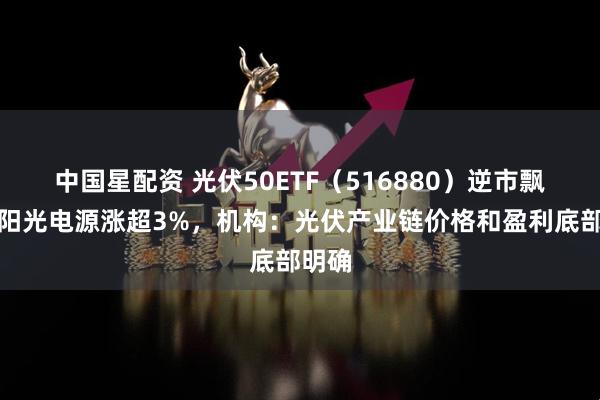 中国星配资 光伏50ETF（516880）逆市飘红，阳光电源涨超3%，机构：光伏产业链价格和盈利底部明确