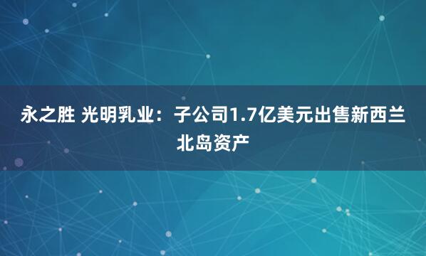 永之胜 光明乳业：子公司1.7亿美元出售新西兰北岛资产