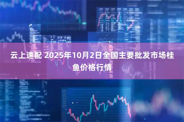 云上速配 2025年10月2日全国主要批发市场桂鱼价格行情
