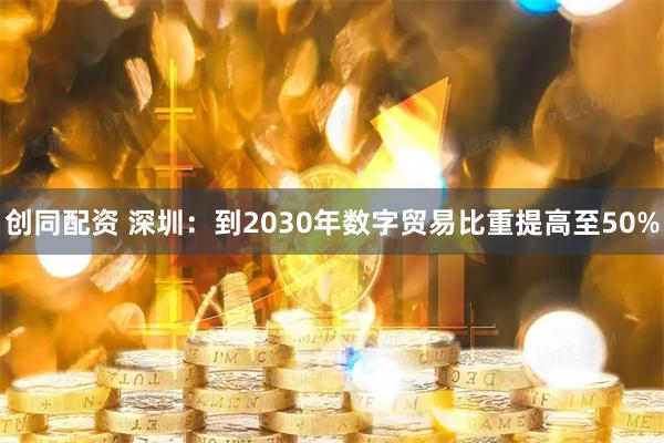 创同配资 深圳：到2030年数字贸易比重提高至50%