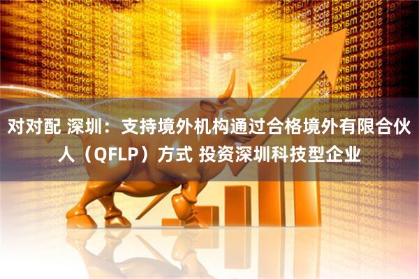 对对配 深圳：支持境外机构通过合格境外有限合伙人（QFLP）方式 投资深圳科技型企业