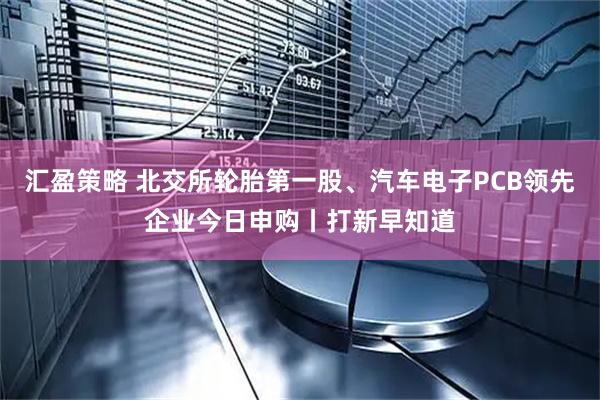 汇盈策略 北交所轮胎第一股、汽车电子PCB领先企业今日申购丨打新早知道