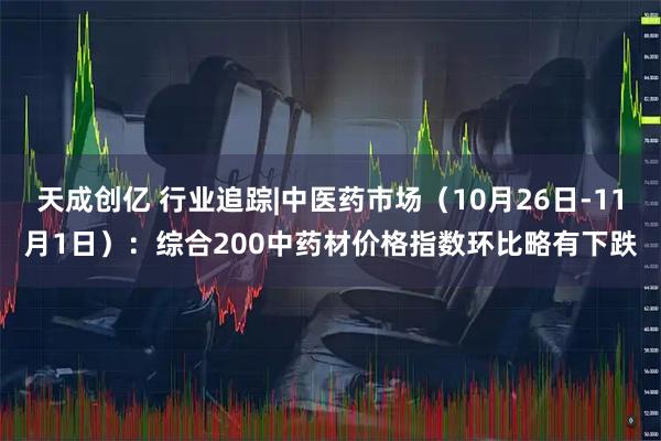 天成创亿 行业追踪|中医药市场（10月26日-11月1日）：综合200中药材价格指数环比略有下跌
