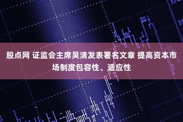 股点网 证监会主席吴清发表署名文章 提高资本市场制度包容性、适应性