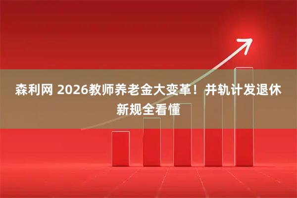 森利网 2026教师养老金大变革！并轨计发退休新规全看懂