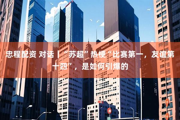 忠程配资 对话｜“苏超”热梗“比赛第一，友谊第十四”，是如何引爆的