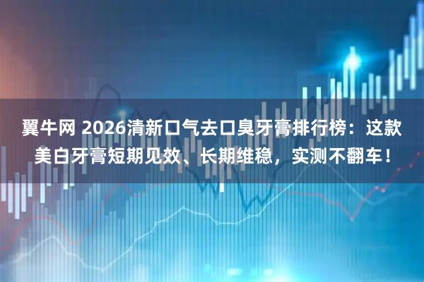 翼牛网 2026清新口气去口臭牙膏排行榜：这款美白牙膏短期见效、长期维稳，实测不翻车！
