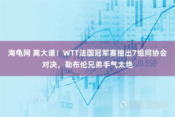 海龟网 离大谱！WTT法国冠军赛抽出7组同协会对决，勒布伦兄弟手气太绝