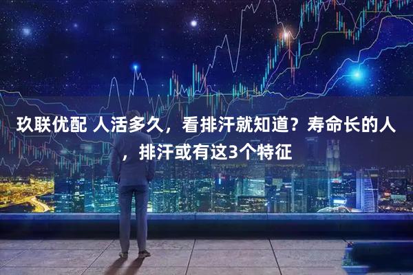 玖联优配 人活多久，看排汗就知道？寿命长的人，排汗或有这3个特征