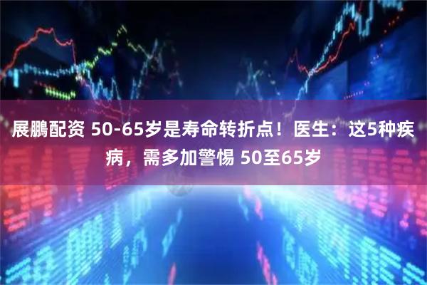 展鵬配资 50-65岁是寿命转折点！医生：这5种疾病，需多加警惕 50至65岁