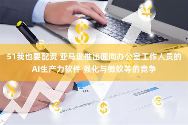51我也要配资 亚马逊推出面向办公室工作人员的AI生产力软件 强化与微软等的竞争